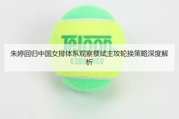 朱婷回归中国女排体系观察蔡斌主攻轮换策略深度解析
